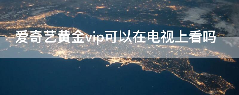 爱奇艺黄金vip可以在电视上看吗 爱奇艺黄金VIP能看电视吗