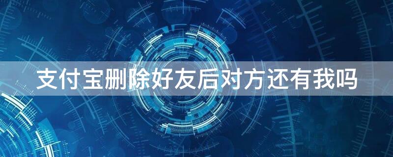 支付宝删除好友后对方还有我吗 支付宝好友被删除了对方还有我吗