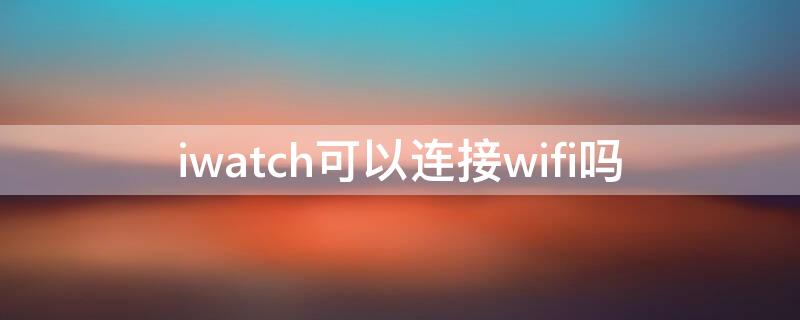 iwatch可以连接wifi吗（iwatch需要连wifi吗）