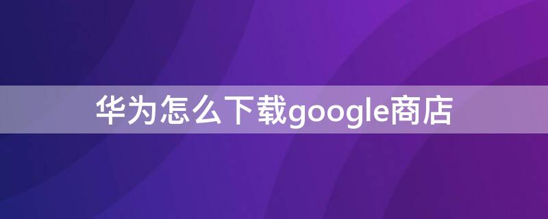 华为怎么下载google商店（华为手机google商店下载安装）