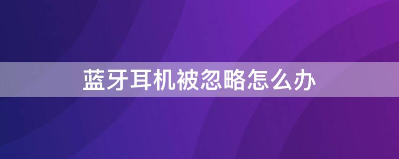 蓝牙耳机被忽略怎么办 蓝牙耳机不小心被忽略了怎么办