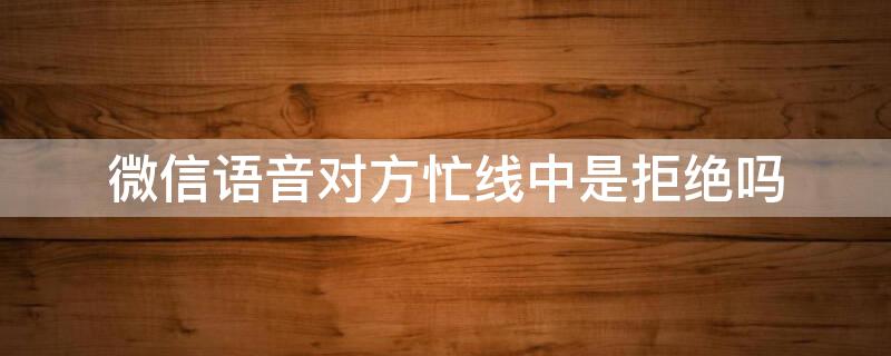 微信语音对方忙线中是拒绝吗 为什么微信语音提示对方忙线