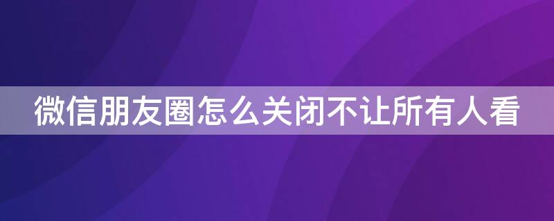 微信朋友圈怎么关闭不让所有人看 微信朋友圈怎么关闭不让任何人看