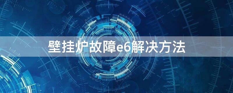 壁挂炉故障e6解决方法 壁挂炉常见故障及排除E6