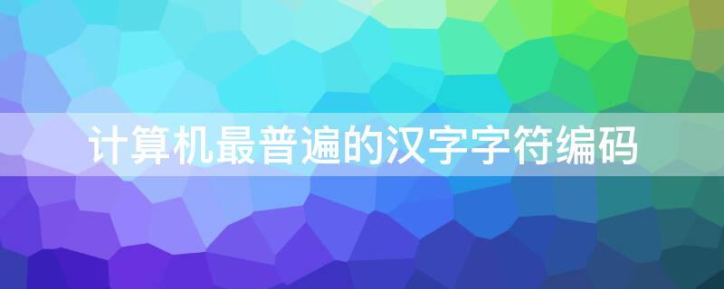 计算机最普遍的汉字字符编码（计算机使用最普遍的汉字字符编码）