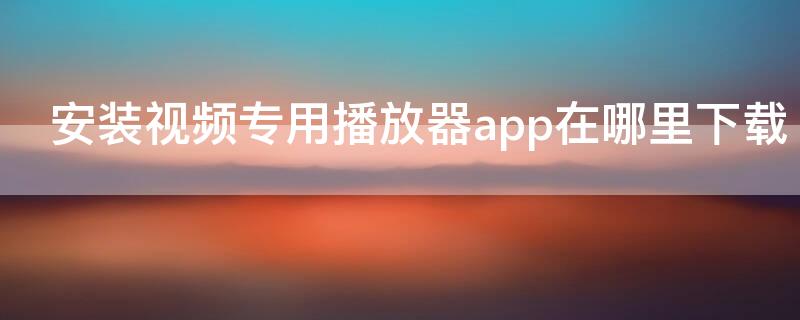 安装视频专用播放器app在哪里下载 手机播放器app下载安装