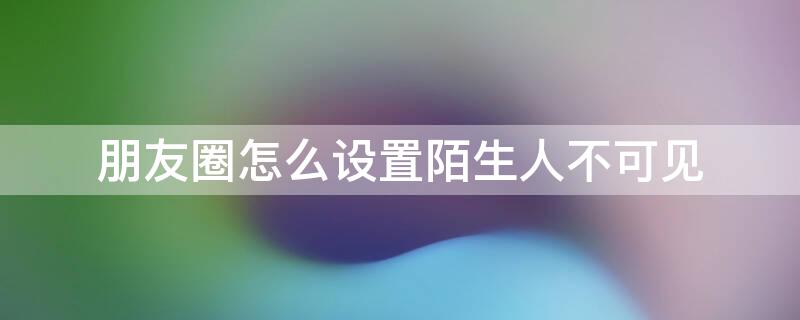 朋友圈怎么设置陌生人不可见 朋友圈怎么设置陌生人不可见苹果