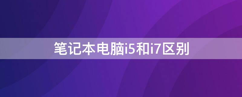 笔记本电脑i5和i7区别 笔记本电脑i5跟i7有什么区别