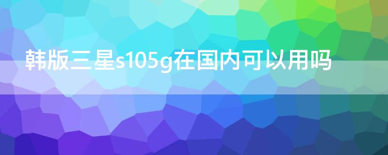 韩版三星s105g在国内可以用吗（三星s105g韩版为啥那么便宜）