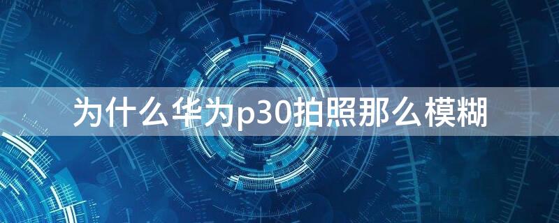 为什么华为p30拍照那么模糊 华为p30为啥拍照不清晰