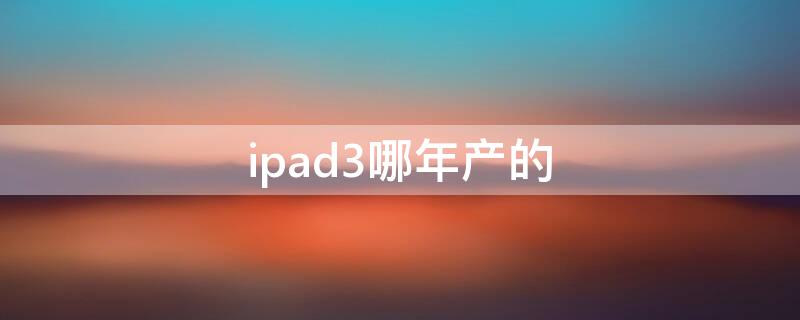 ipad3哪年产的 ipad 3是哪一年出的