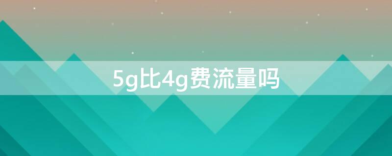 5g比4g费流量吗 5g比4g费流量吗?