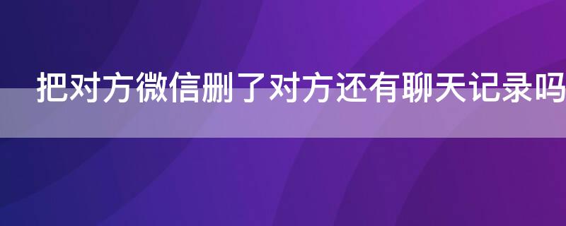 把对方微信删了对方还有聊天记录吗 微信把对方删了之后对方还有聊天记录吗