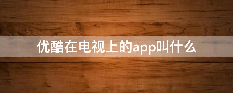 优酷在电视上的app叫什么（电视优酷app叫什么名字）