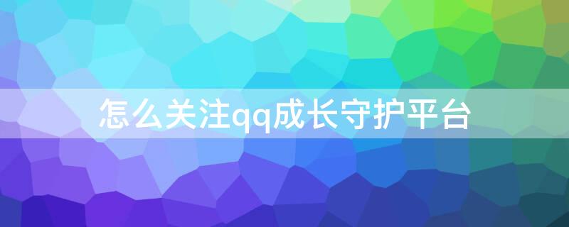 怎么关注qq成长守护平台 QQ怎么关注成长守护平台?