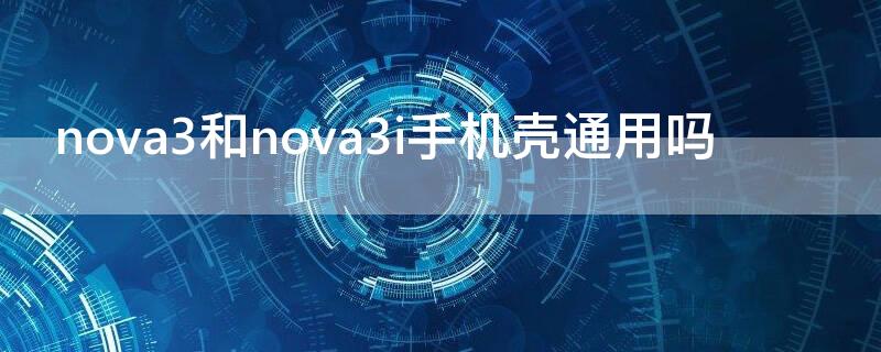 nova3和nova3i手机壳通用吗（nova3跟nova3i手机壳通用吗）