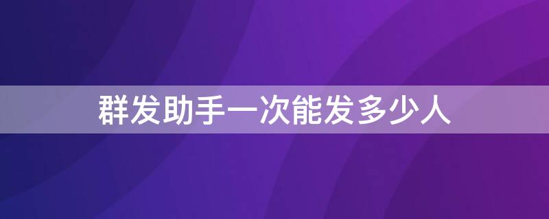 群发助手一次能发多少人（群发助手最多一次发多少人）