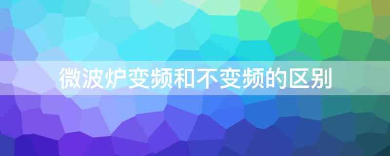 微波炉变频和不变频的区别（微波炉变频和不变频的区别是什么）