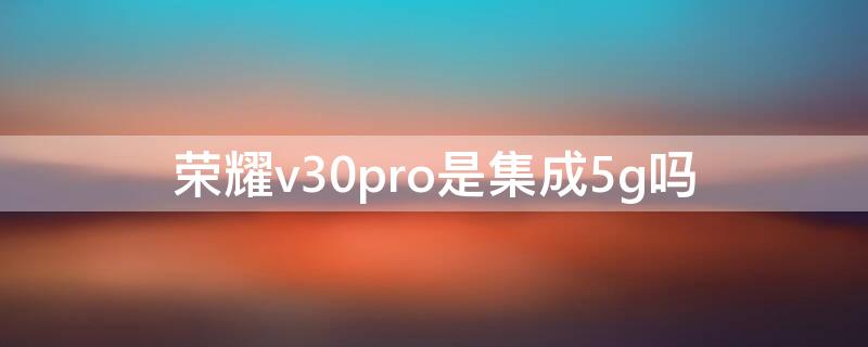 荣耀v30pro是集成5g吗（华为荣耀v30pro是5G手机吗）