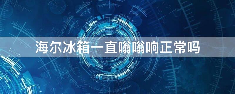 海尔冰箱一直嗡嗡响正常吗 海尔冰箱持续嗡嗡响正常不