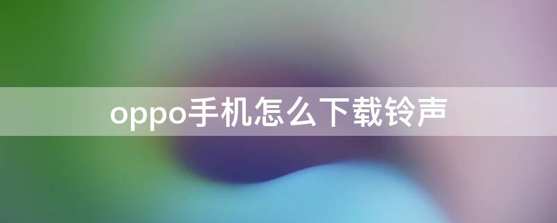 oppo手机怎么下载铃声 oppo手机怎么下载铃声免费的