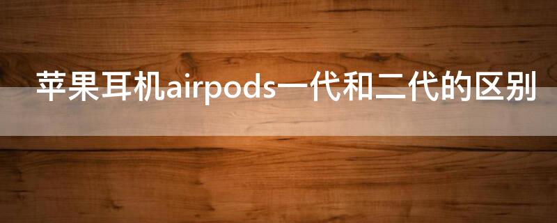 iPhone耳机airpods一代和二代的区别（苹果耳机airpods一代和二代的区别）