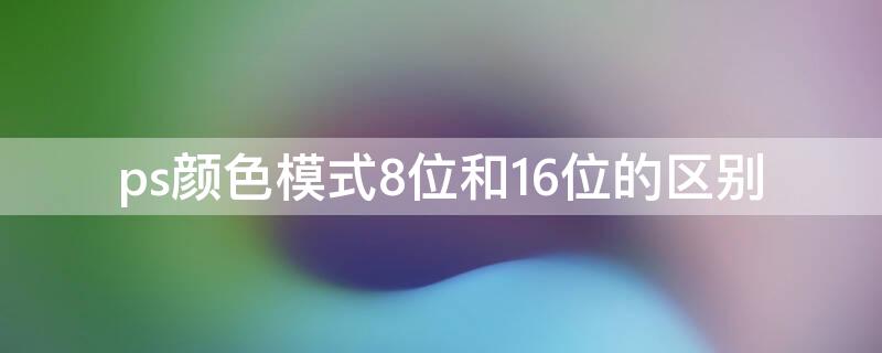 ps颜色模式8位和16位的区别（ps里颜色模式8位是什么意思）