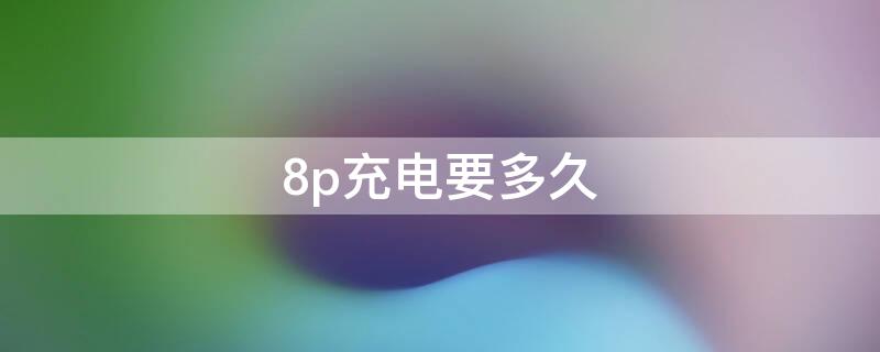 8p充电要多久（8p一个小时能充多少电）