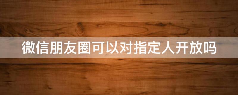 微信朋友圈可以对指定人开放吗 微信朋友圈可以对指定的人开放吗