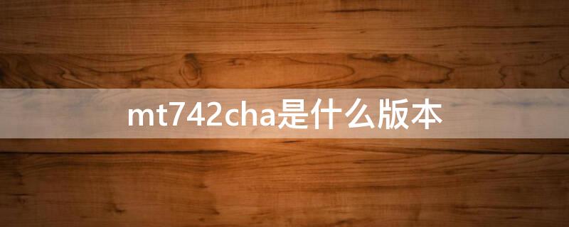 mt742cha是什么版本 mt742ch a是什么版本