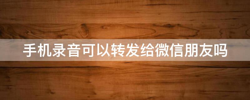 手机录音可以转发给微信朋友吗（手机录音可以转发给微信朋友吗安全吗）