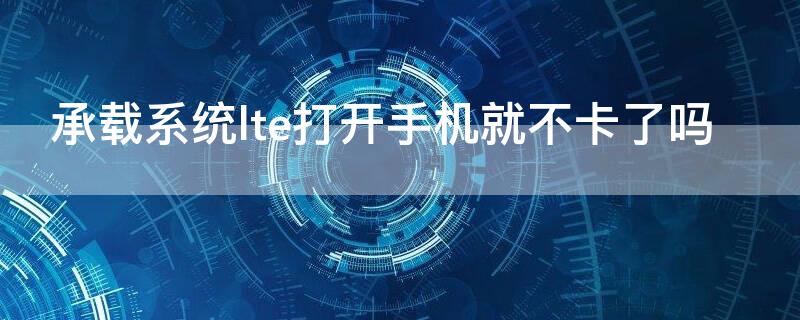 承载系统lte打开手机就不卡了吗 手机卡不支持lte