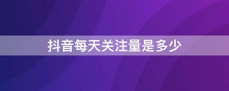 抖音每天关注量是多少 抖音每天关注量是多少个