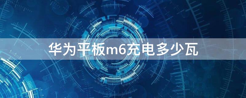 华为平板m6充电多少瓦（华为平板m6充电器多大瓦）