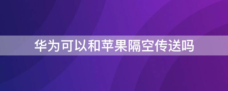 华为可以和iPhone隔空传送吗 华为隔空投送可以传给iPhone吗