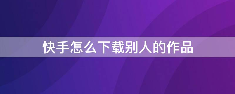 快手怎么下载别人的作品 快手怎么下载别人的作品还不让作者知