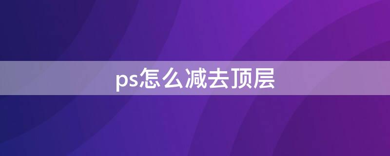 ps怎么减去顶层（ps怎么减去顶层形状）