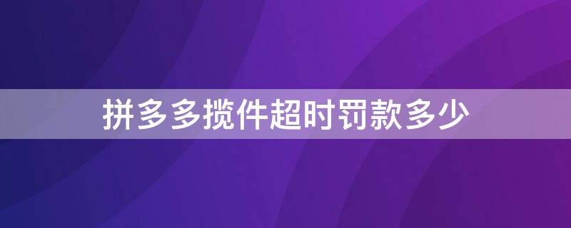 拼多多揽件超时罚款多少（拼多多超时揽件罚款规则）