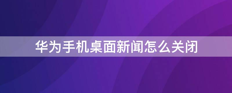 华为手机桌面新闻怎么关闭（华为手机桌面新闻怎么关闭广告）