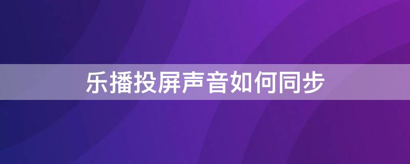 乐播投屏声音如何同步（乐播投屏声音如何同步到电视）