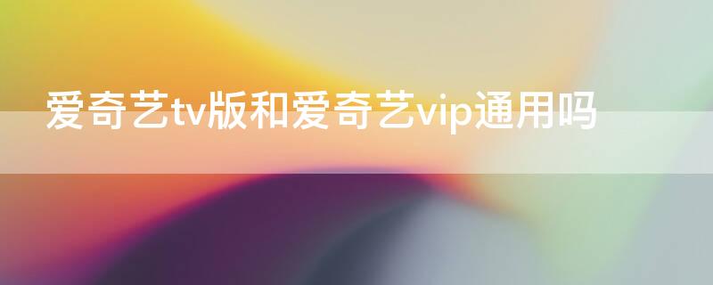 爱奇艺tv版和爱奇艺vip通用吗（爱奇艺tv和爱奇艺会员不一样吗）