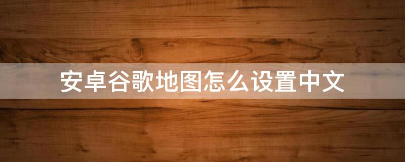 安卓谷歌地图怎么设置中文（安卓版谷歌地图如何设置中文）