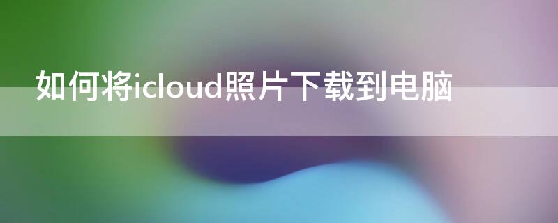 如何将icloud照片下载到电脑（如何把icloud的照片下载到电脑上）