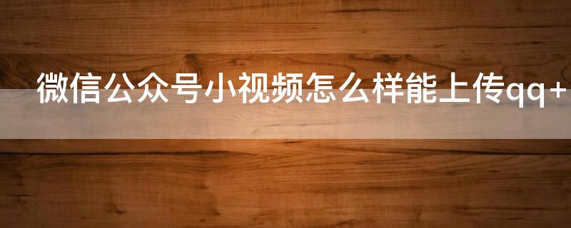 微信公众号小视频怎么样能上传qq 怎样在微信公众号上传视频