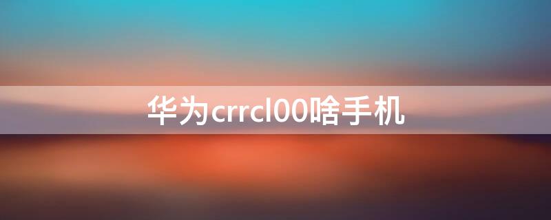 华为crrcl00啥手机 华为CRRCL00