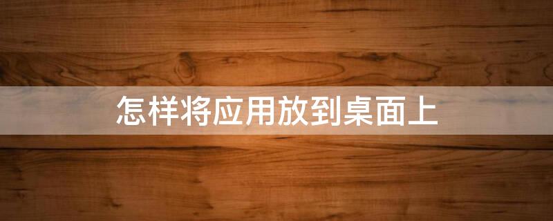 怎样将应用放到桌面上 咋样把应用程序放到桌面上