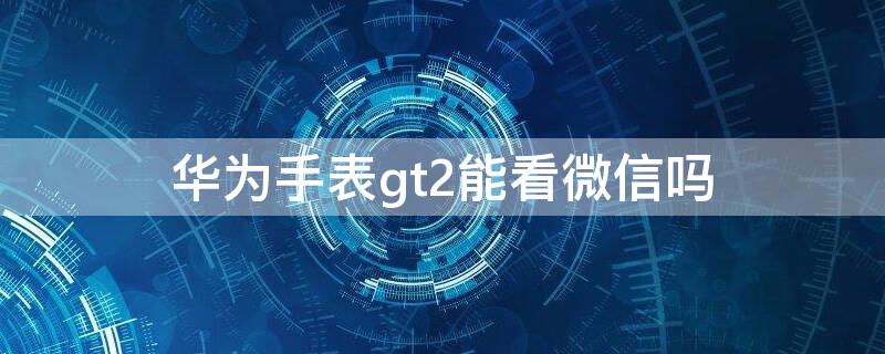 华为手表gt2能看微信吗 华为手表gt2能看微信吗?