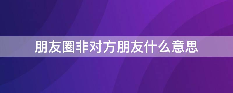 朋友圈非对方朋友什么意思 朋友圈什么叫非对方朋友