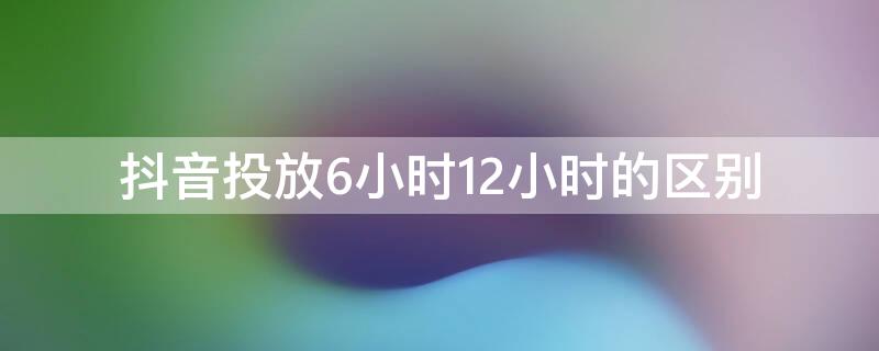 抖音投放6小时12小时的区别 抖音投放两小时和六小时