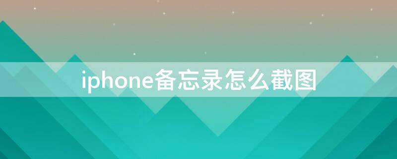 iPhone备忘录怎么截图 iphone备忘录怎么截图长屏幕